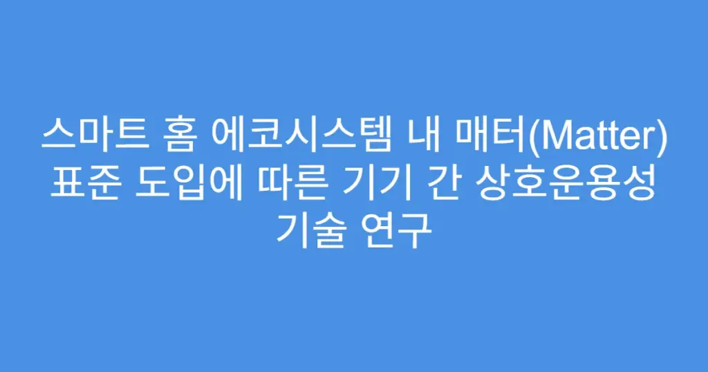 스마트 홈 에코시스템 내 매터(Matter) 표준 도입에 따른 기기 간 상호운용성 기술 연구