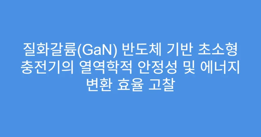 질화갈륨(GaN) 반도체 기반 초소형 충전기의 열역학적 안정성 및 에너지 변환 효율 고찰